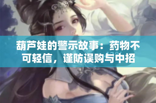 葫芦娃的警示故事：药物不可轻信，谨防误购与中招