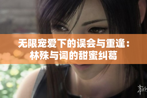 无限宠爱下的误会与重逢：林殊与词的甜蜜纠葛