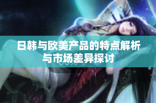 日韩与欧美产品的特点解析与市场差异探讨