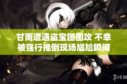 甘雨遭遇盗宝团围攻 不幸被强行推倒现场尴尬瞬间