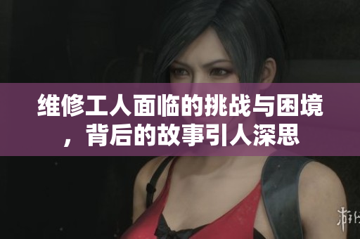 维修工人面临的挑战与困境，背后的故事引人深思