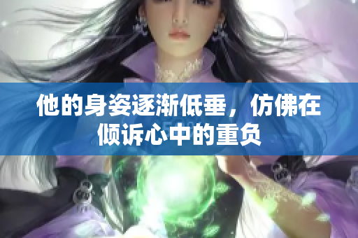 他的身姿逐渐低垂，仿佛在倾诉心中的重负