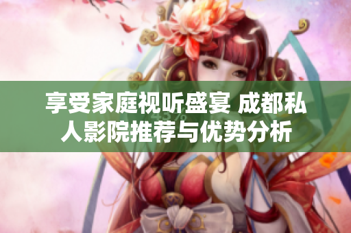享受家庭视听盛宴 成都私人影院推荐与优势分析