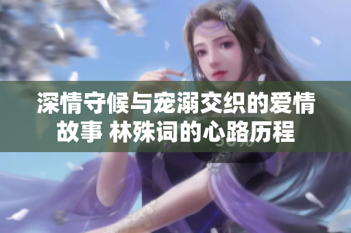 深情守候与宠溺交织的爱情故事 林殊词的心路历程