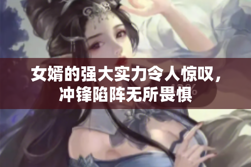 女婿的强大实力令人惊叹，冲锋陷阵无所畏惧