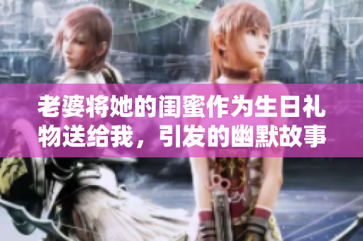 老婆将她的闺蜜作为生日礼物送给我，引发的幽默故事