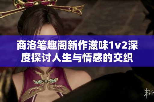 商洛笔趣阁新作滋味1v2深度探讨人生与情感的交织