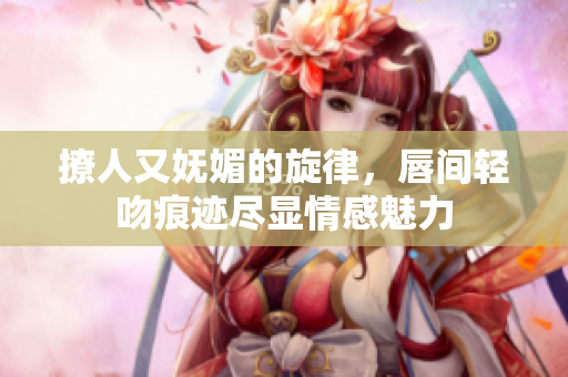撩人又妩媚的旋律，唇间轻吻痕迹尽显情感魅力