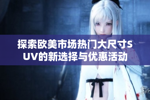 探索欧美市场热门大尺寸SUV的新选择与优惠活动