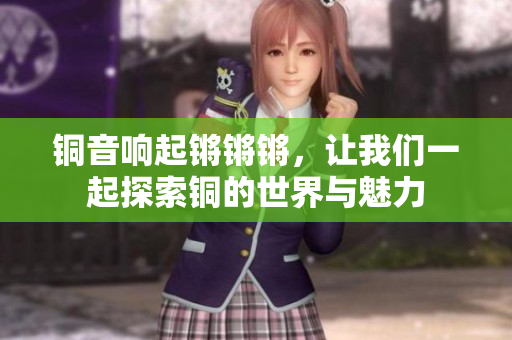 铜音响起锵锵锵，让我们一起探索铜的世界与魅力
