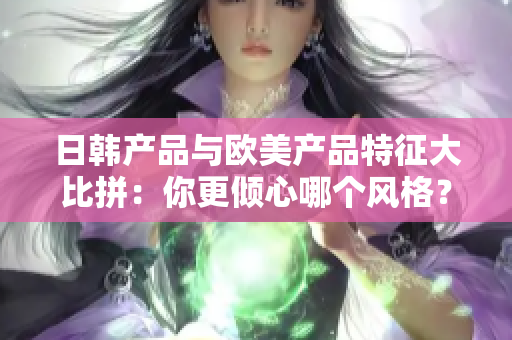 日韩产品与欧美产品特征大比拼：你更倾心哪个风格？
