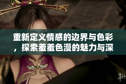 重新定义情感的边界与色彩，探索羞羞色漫的魅力与深意