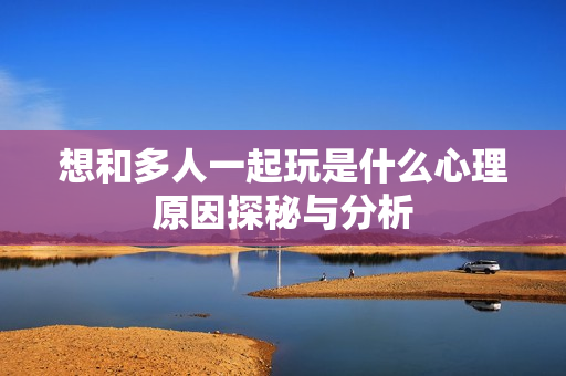 想和多人一起玩是什么心理原因探秘与分析