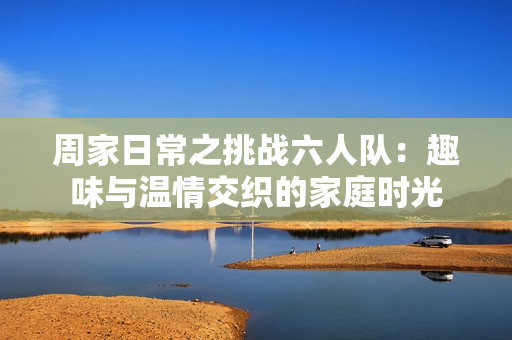 周家日常之挑战六人队：趣味与温情交织的家庭时光