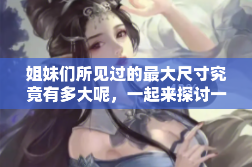 姐妹们所见过的最大尺寸究竟有多大呢，一起来探讨一下吧