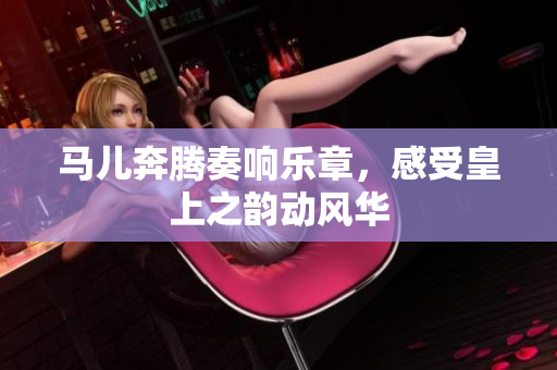 马儿奔腾奏响乐章，感受皇上之韵动风华