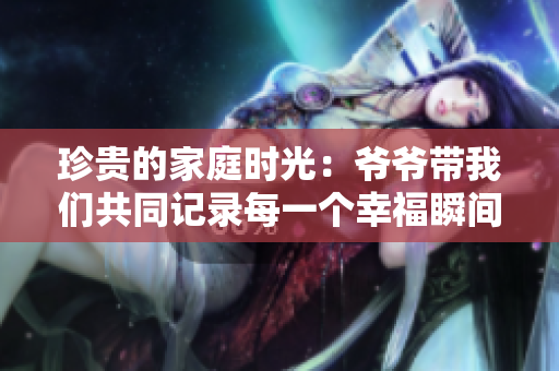 珍贵的家庭时光：爷爷带我们共同记录每一个幸福瞬间