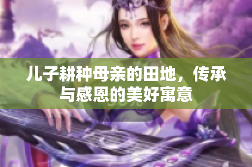 儿子耕种母亲的田地，传承与感恩的美好寓意