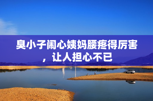臭小子闹心姨妈腰疼得厉害，让人担心不已