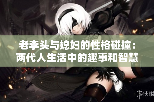 老李头与媳妇的性格碰撞：两代人生活中的趣事和智慧