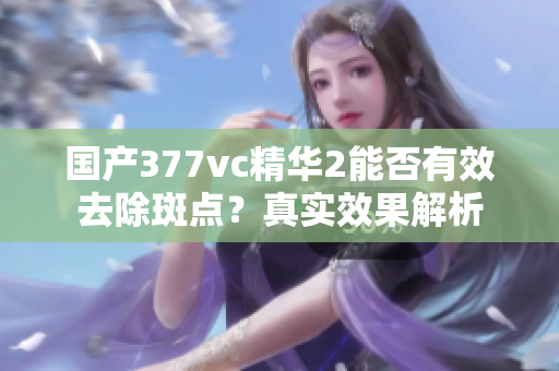 国产377vc精华2能否有效去除斑点？真实效果解析