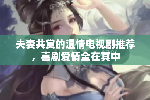 夫妻共赏的温情电视剧推荐，喜剧爱情全在其中