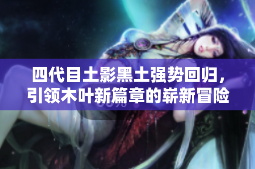四代目土影黑土强势回归，引领木叶新篇章的崭新冒险