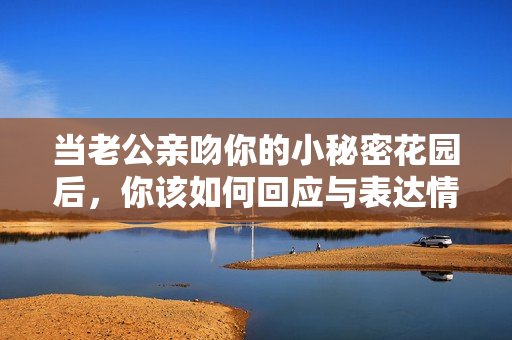 当老公亲吻你的小秘密花园后，你该如何回应与表达情感