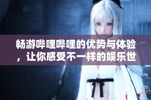 畅游哔哩哔哩的优势与体验，让你感受不一样的娱乐世界