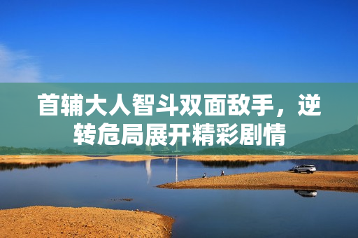 首辅大人智斗双面敌手，逆转危局展开精彩剧情
