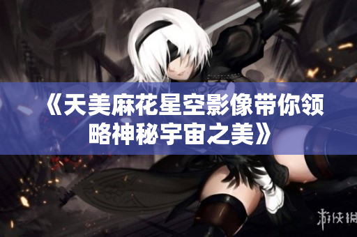《天美麻花星空影像带你领略神秘宇宙之美》
