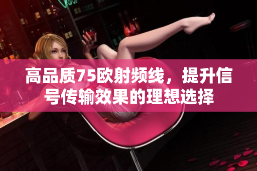 高品质75欧射频线，提升信号传输效果的理想选择