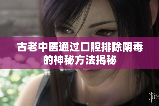 古老中医通过口腔排除阴毒的神秘方法揭秘