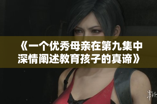 《一个优秀母亲在第九集中深情阐述教育孩子的真谛》