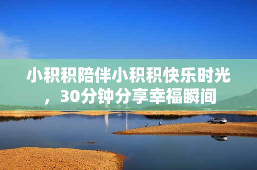 小积积陪伴小积积快乐时光，30分钟分享幸福瞬间