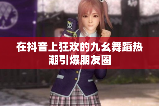 在抖音上狂欢的九幺舞蹈热潮引爆朋友圈