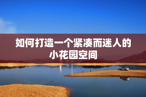 如何打造一个紧凑而迷人的小花园空间