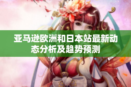 亚马逊欧洲和日本站最新动态分析及趋势预测