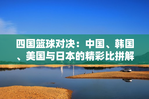四国篮球对决：中国、韩国、美国与日本的精彩比拼解析