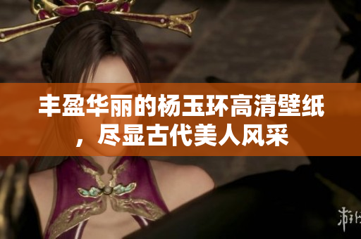 丰盈华丽的杨玉环高清壁纸，尽显古代美人风采
