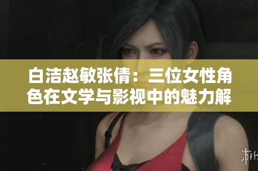 白洁赵敏张倩：三位女性角色在文学与影视中的魅力解析