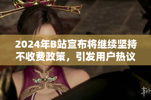 2024年B站宣布将继续坚持不收费政策，引发用户热议