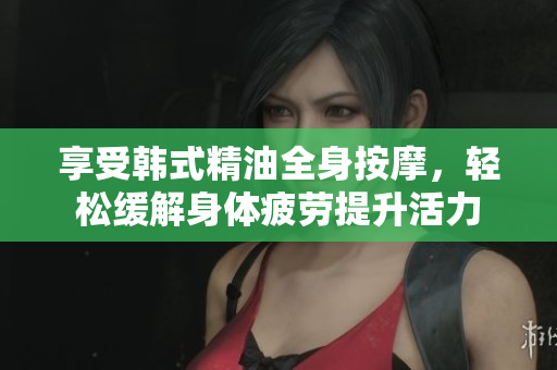 享受韩式精油全身按摩，轻松缓解身体疲劳提升活力