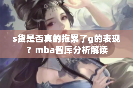 s货是否真的拖累了g的表现？mba智库分析解读