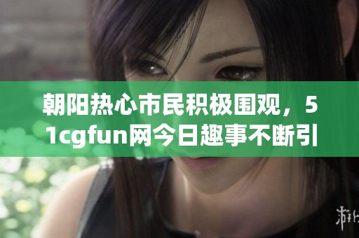 朝阳热心市民积极围观，51cgfun网今日趣事不断引人瞩目