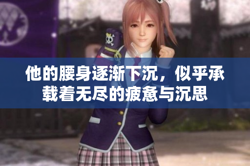 他的腰身逐渐下沉，似乎承载着无尽的疲惫与沉思