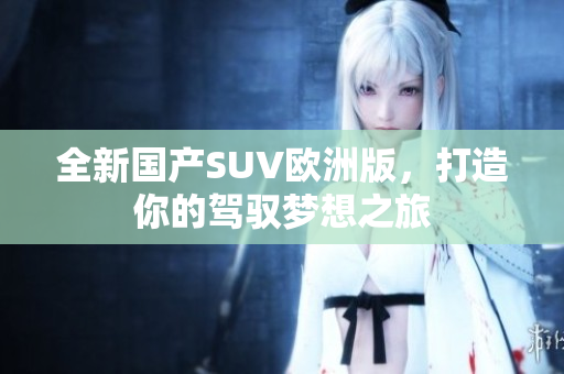全新国产SUV欧洲版，打造你的驾驭梦想之旅