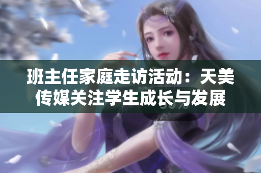 班主任家庭走访活动：天美传媒关注学生成长与发展