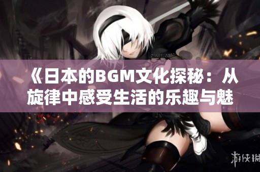 《日本的BGM文化探秘：从旋律中感受生活的乐趣与魅力》
