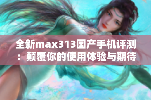 全新max313国产手机评测：颠覆你的使用体验与期待